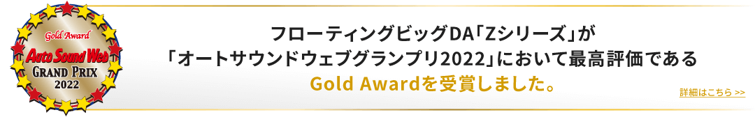 フローティングビッグDA「Zシリーズ」が「オートサウンドウェブグランプリ2022」において最高評価であるGold Awardを受賞しました。詳細はこちら»