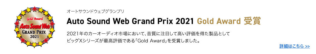 オートサウンドウェブグランプリ Auto Sound Web Grand Prix 2021 Gold Award 受賞 2021年のカーオーディオ市場において、音質に注目して高い評価を得た製品として
ビッグXシリーズが最高評価である「Gold Award」を受賞しました。