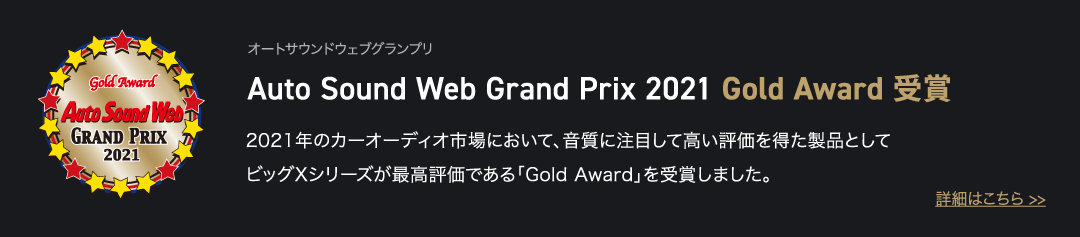 オートサウンドウェブグランプリ Auto Sound Web Grand Prix 2021 Gold Award 受賞 2021年のカーオーディオ市場において、音質に注目して高い評価を得た製品としてビッグXシリーズが最高評価である「Gold Award」を受賞しました。