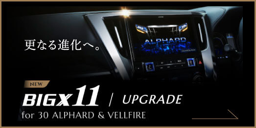 更なる進化へ。 BIGX11 / UPGRADE for 30 ALPHARD & VELLFIRE