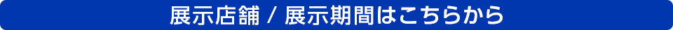 展示店舗/展示期間はこちらから
