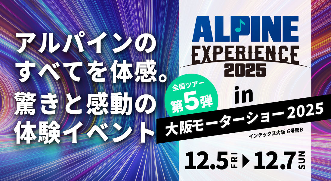 ALPINE EXPERIENCE 2025 in 大阪モーターショー 2025 | 12月5日（金）〜12月7日（日） 会場：インテックス大阪 6号館B 新製品が体感できる！