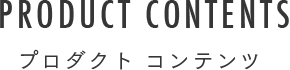 PRODUCT CONTENTS プロダクト コンテンツ