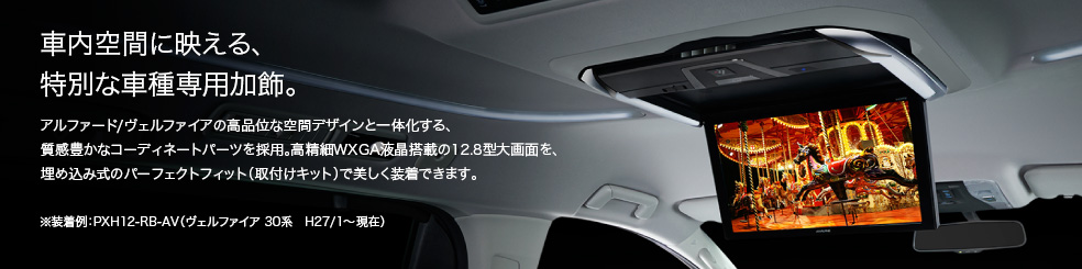 車内空間に映える、特別な車種専用加飾。 / アルファード/ヴェルファイアの高品位な空間デザインと一体化する、質感豊かなコーディネートパーツを採用。高精細WXGA液晶搭載の12.8型大画面を、埋め込み式のパーフェクトフィット(取付けキット)で美しく装着できます。 / ※装着例:PXH12-RB-AV(ヴェルファイア 30系 H27/1~現在)