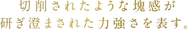 切削されたような塊感が研ぎ澄まされた力強さを表す。