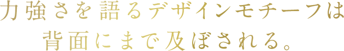 力強さを語るデザインモチーフは背面にまで及ぼされる。