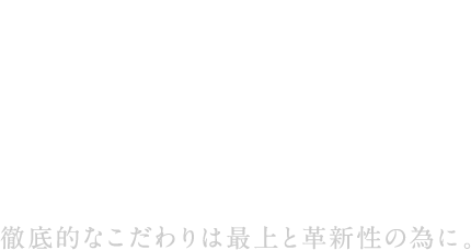 徹底的なこだわりは最上と革新性の為に。