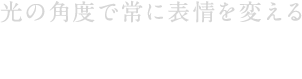 光の角度で常に表情を変える