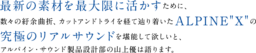 最新の素材を最大限に活かすために、数々の紆余曲折、カットアンドトライを経て辿り着いたALPINE“X”の究極のリアルサウンドを堪能して欲しいと、アルパイン・サウンド製品設計部の山上優は語ります。