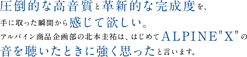 圧倒的な高音質と革新的な完成度を、手に取った瞬間から感じて欲しい。アルパイン商品企画部の北本圭祐は、はじめてALPINE“X”の音を聴いたときに強く思ったと言います。