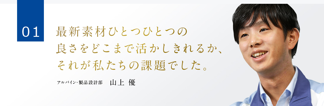 01 最新素材ひとつひとつの良さをどこまで活かしきれるか、それが私たちの課題でした。 アルパイン・製品設計部　山上 優