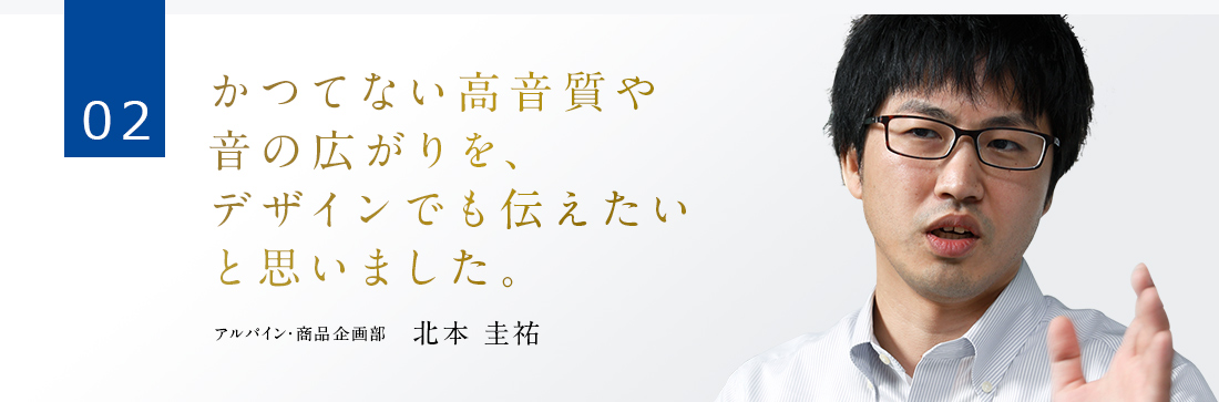 02 かつてない高音質や音の広がりを、デザインでも伝えたいと思いました。 アルパイン・商品企画部　北本 圭祐