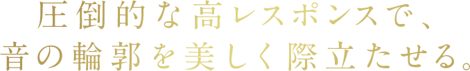 圧倒的な高レスポンスで、音の輪郭を美しく際立たせる。