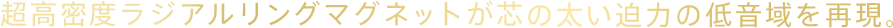 超高密度ラジアルリングマグネットが芯の太い迫力の低音域を再現。